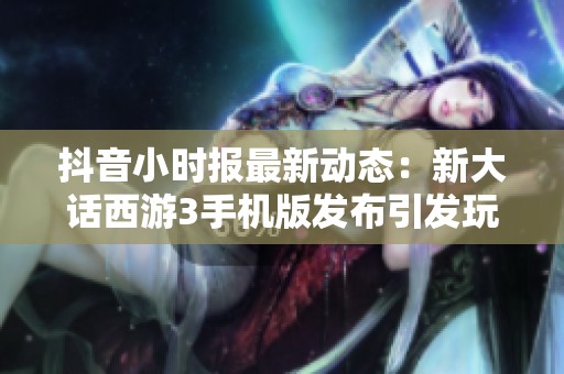 抖音小时报最新动态：新大话西游3手机版发布引发玩家热议与期待