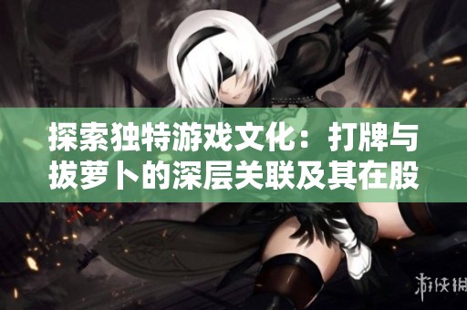 探索独特游戏文化：打牌与拔萝卜的深层关联及其在股市中的寓意解析