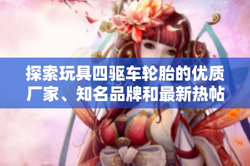 探索玩具四驱车轮胎的优质厂家、知名品牌和最新热帖分享全方位资讯