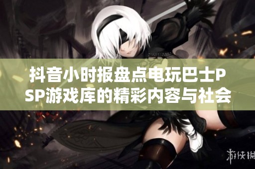 抖音小时报盘点电玩巴士PSP游戏库的精彩内容与社会动态分析