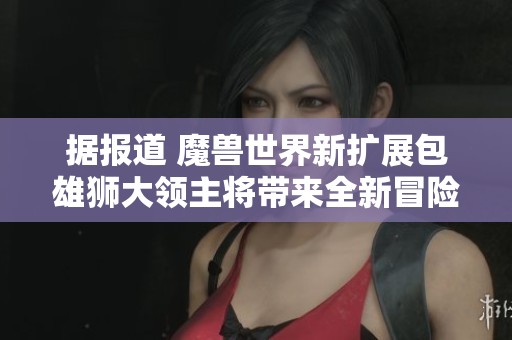 据报道 魔兽世界新扩展包雄狮大领主将带来全新冒险与挑战