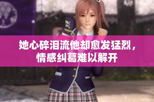 她心碎泪流他却愈发猛烈，情感纠葛难以解开