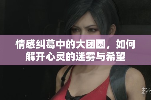 情感纠葛中的大团圆，如何解开心灵的迷雾与希望