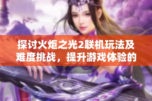 探讨火炬之光2联机玩法及难度挑战，提升游戏体验的方法与技巧