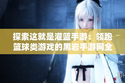 探索这就是灌篮手游：领跑篮球类游戏的黑岩手游网全新体验解析