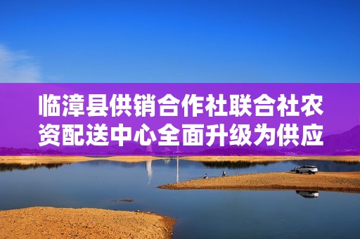 临漳县供销合作社联合社农资配送中心全面升级为供应链服务平台