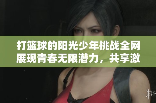 打篮球的阳光少年挑战全网展现青春无限潜力，共享激情与梦想之路