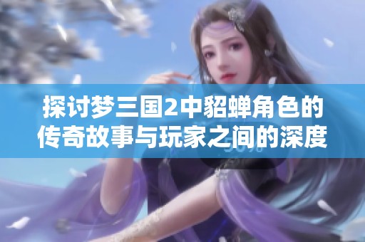 探讨梦三国2中貂蝉角色的传奇故事与玩家之间的深度互动体验