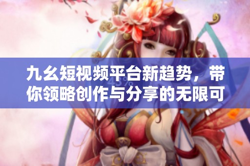 九幺短视频平台新趋势，带你领略创作与分享的无限可能