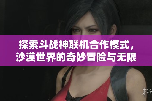 探索斗战神联机合作模式，沙漠世界的奇妙冒险与无限可能性