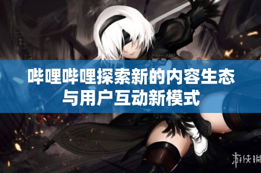 哔哩哔哩探索新的内容生态与用户互动新模式