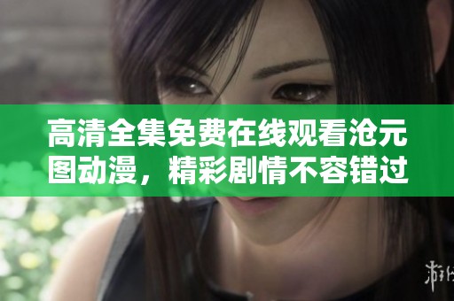 高清全集免费在线观看沧元图动漫，精彩剧情不容错过！
