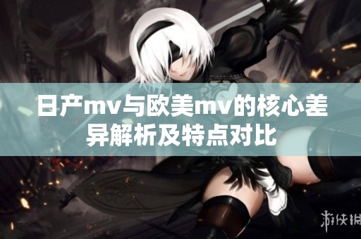 日产mv与欧美mv的核心差异解析及特点对比