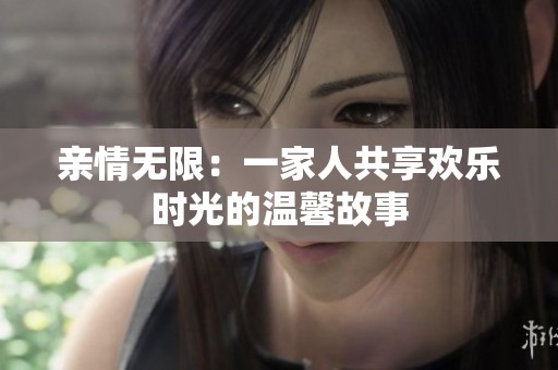 亲情无限：一家人共享欢乐时光的温馨故事