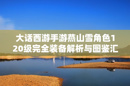大话西游手游燕山雪角色120级完全装备解析与图鉴汇总