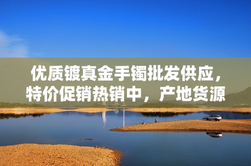 优质镀真金手镯批发供应，特价促销热销中，产地货源保障