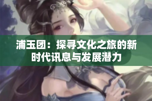浦玉团：探寻文化之旅的新时代讯息与发展潜力