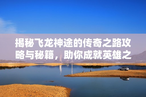 揭秘飞龙神途的传奇之路攻略与秘籍，助你成就英雄之路