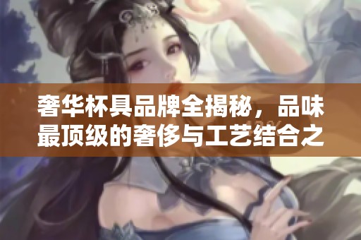 奢华杯具品牌全揭秘，品味最顶级的奢侈与工艺结合之美