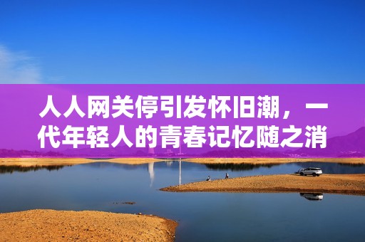 人人网关停引发怀旧潮，一代年轻人的青春记忆随之消逝