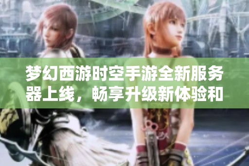 梦幻西游时空手游全新服务器上线，畅享升级新体验和时空计划乐趣