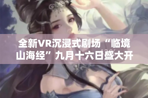 全新VR沉浸式剧场“临境山海经”九月十六日盛大开启于菏泽
