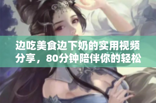 边吃美食边下奶的实用视频分享，80分钟陪伴你的轻松时光