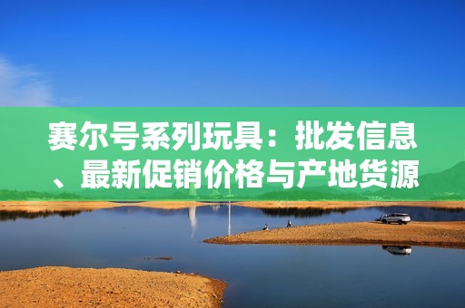 赛尔号系列玩具：批发信息、最新促销价格与产地货源指南