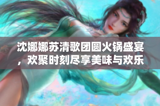 沈娜娜苏清歌团圆火锅盛宴，欢聚时刻尽享美味与欢乐