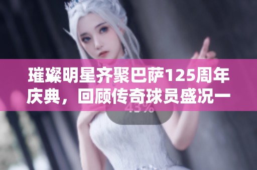 璀璨明星齐聚巴萨125周年庆典，回顾传奇球员盛况一览